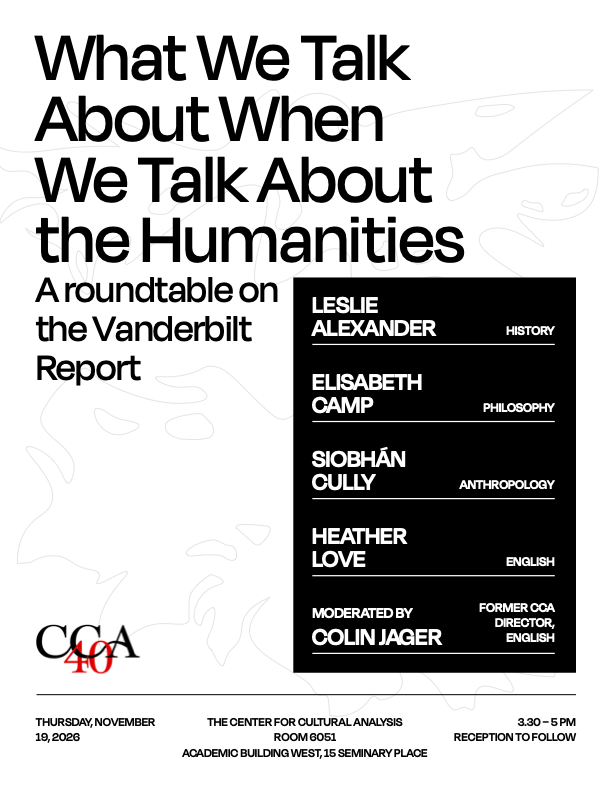 What We Talk About When We Talk About the Humanities poster. A roundtable on the Vanderbilt Report. Presented by Leslie Alexander from the History Department, Elisabeth Camp from the Philosophy Department, Siobhan Cully from the Anthropology Department, Heather Love from the English Department, and moderated by Colin Jaeger, former CCA Director, from the English department. Poster features the CCA 40th anniversary logo. Roundtable takes place on Thursday, November 19, 2026 at the Center for Cultural Analysis, Room 6051, Academic Building West, 15 Seminary Place. 3:30pm to 5:00pm, reception to follow.